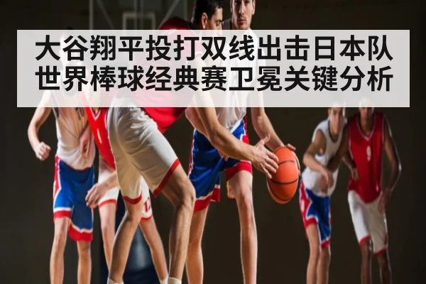 大谷翔平投打双线出击日本队世界棒球经典赛卫冕关键分析