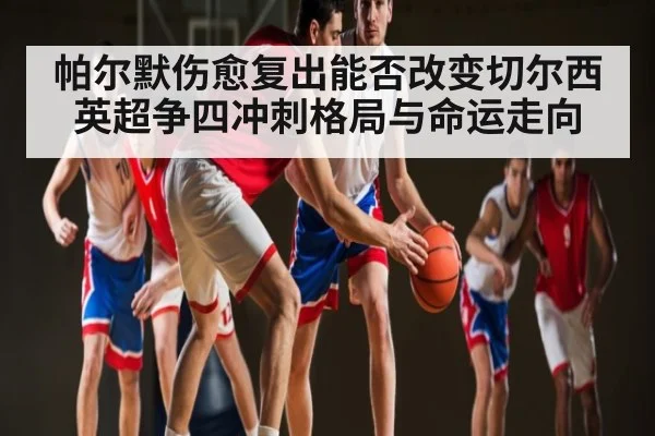 帕尔默伤愈复出能否改变切尔西英超争四冲刺格局与命运走向