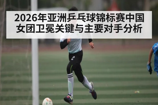 2026年亚洲乒乓球锦标赛中国女团卫冕关键与主要对手分析
