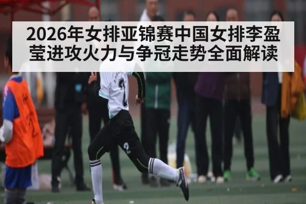 2026年女排亚锦赛中国女排李盈莹进攻火力与争冠走势全面解读