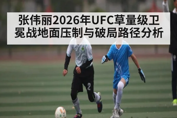 张伟丽2026年UFC草量级卫冕战地面压制与破局路径分析