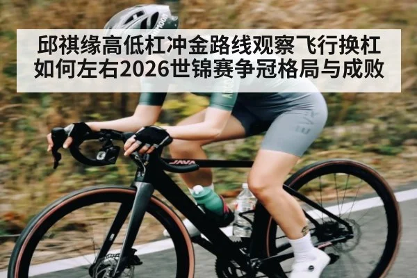 邱祺缘高低杠冲金路线观察飞行换杠如何左右2026世锦赛争冠格局与成败